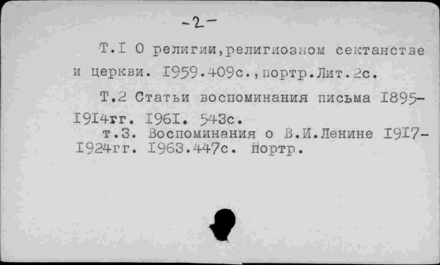 ﻿Т.1 0 религии,религиозном сектанстве и церкви. 1959•409с.,портр.Лит.2с.
Т.2 Статьи воспоминания письма 1895-1914гг. 1961. 543с.
т.З. Воспоминания о В.И.Ленине 1917-1924гг. 1963.447с. Портр.